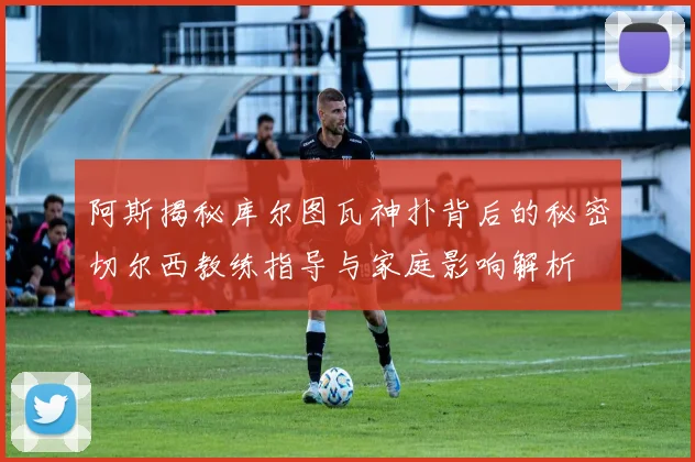 阿斯揭秘库尔图瓦神扑背后的秘密切尔西教练指导与家庭影响解析