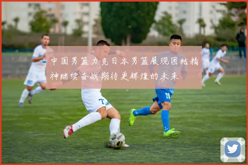 中国男篮力克日本男篮展现团结精神继续奋战期待更辉煌的未来