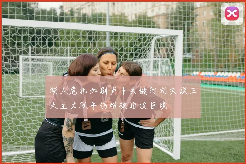 湖人危机加剧卢卡关键时刻失误三大主力联手仍难破进攻困境