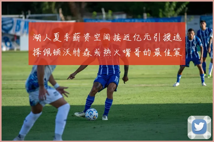 湖人夏季薪资空间接近亿元引援选择佩顿沃特森或热火嘴哥的最佳策略