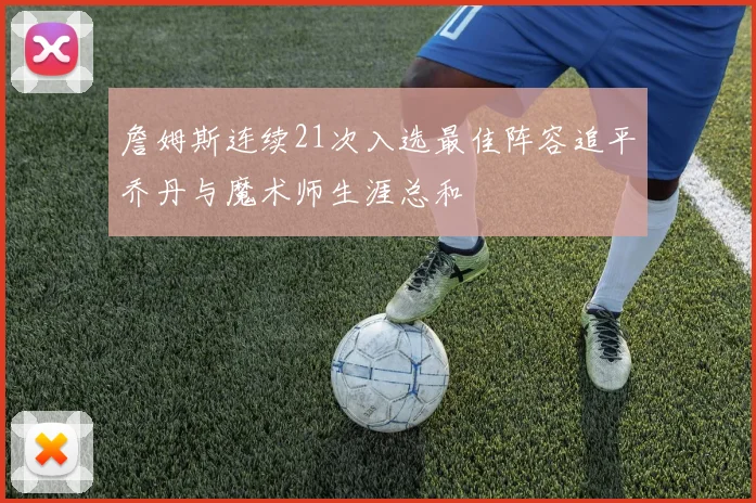 詹姆斯连续21次入选最佳阵容追平乔丹与魔术师生涯总和