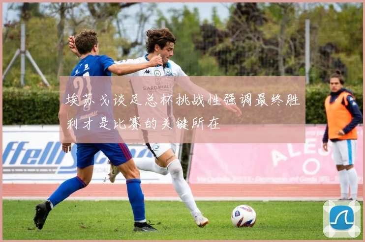 埃苏戈谈足总杯挑战性强调最终胜利才是比赛的关键所在