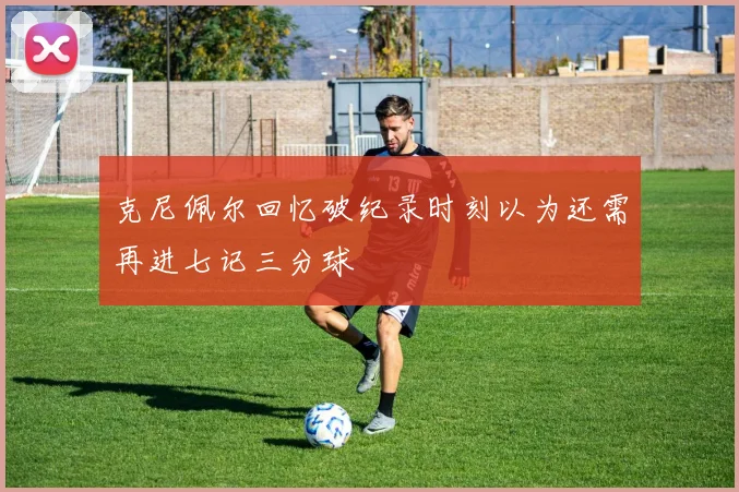 克尼佩尔回忆破纪录时刻以为还需再进七记三分球