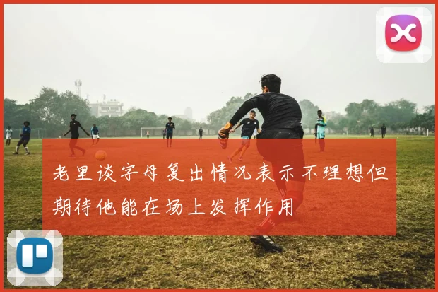 老里谈字母复出情况表示不理想但期待他能在场上发挥作用