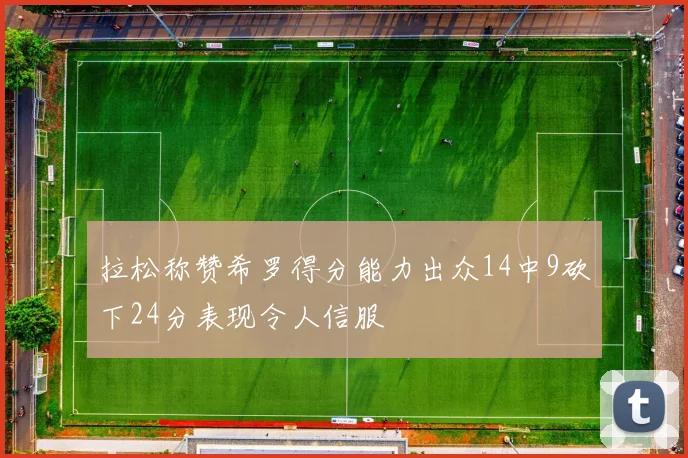 拉松称赞希罗得分能力出众14中9砍下24分表现令人信服