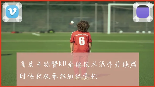 乌度卡称赞KD全能技术范乔丹缺席时他积极承担组织责任